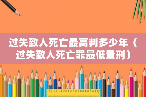 過失致人死亡最高判多少年（過失致人死亡罪最低量刑）