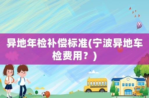 異地年檢補(bǔ)償標(biāo)準(zhǔn)(寧波異地車檢費(fèi)用？)