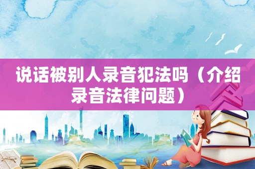 說話被別人錄音犯法嗎（介紹錄音法律問題）