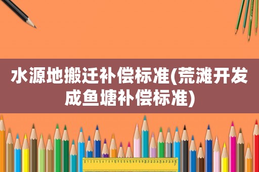 水源地搬遷補償標(biāo)準(zhǔn)(荒灘開發(fā)成魚塘補償標(biāo)準(zhǔn))