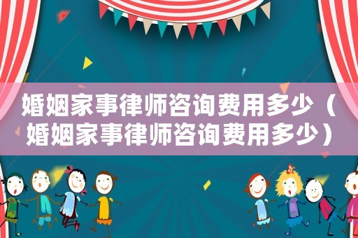 婚姻家事律師咨詢費(fèi)用多少（婚姻家事律師咨詢費(fèi)用多少）