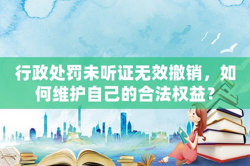 行政處罰未聽證無效撤銷，如何維護(hù)自己的合法權(quán)益？