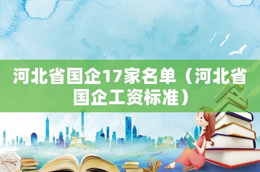 河北省國企17家名單（河北省國企工資標(biāo)準(zhǔn)）