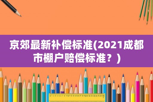京郊最新補償標準(2021成都市棚戶賠償標準？)