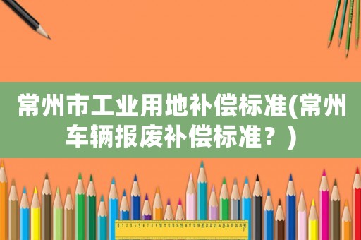 常州市工業(yè)用地補(bǔ)償標(biāo)準(zhǔn)(常州車輛報(bào)廢補(bǔ)償標(biāo)準(zhǔn)？)