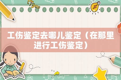 工傷鑒定去哪兒鑒定（在那里進(jìn)行工傷鑒定）