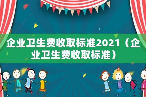 企業(yè)衛(wèi)生費(fèi)收取標(biāo)準(zhǔn)2021（企業(yè)衛(wèi)生費(fèi)收取標(biāo)準(zhǔn)）
