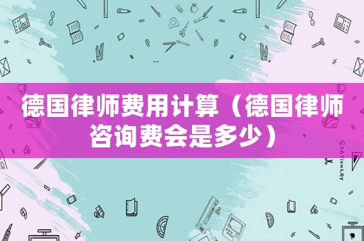 德國律師費用計算（德國律師咨詢費會是多少）