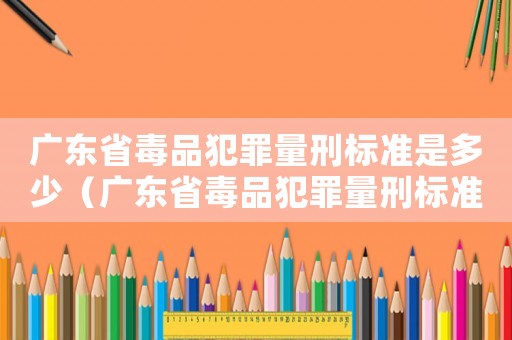 廣東省毒品犯罪量刑標(biāo)準(zhǔn)是多少（廣東省毒品犯罪量刑標(biāo)準(zhǔn)）