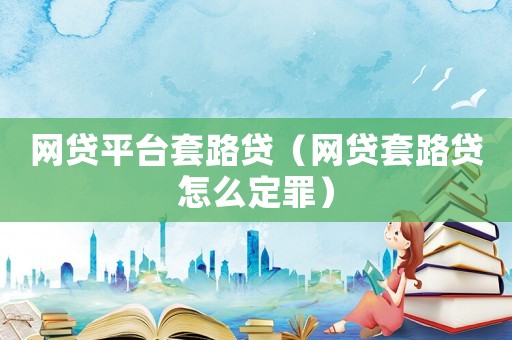 網(wǎng)貸平臺(tái)套路貸（網(wǎng)貸套路貸怎么定罪）