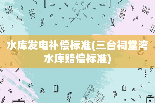 水庫發(fā)電補償標準(三臺祠堂灣水庫賠償標準)