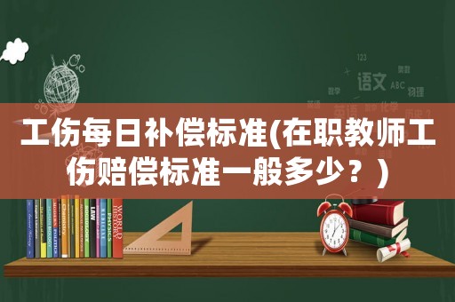 工傷每日補(bǔ)償標(biāo)準(zhǔn)(在職教師工傷賠償標(biāo)準(zhǔn)一般多少？)