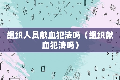 組織人員獻血犯法嗎（組織獻血犯法嗎）