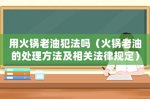 用火鍋老油犯法嗎（火鍋老油的處理方法及相關(guān)法律規(guī)定）
