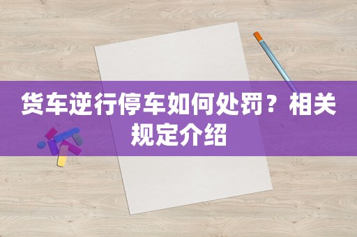 貨車逆行停車如何處罰？相關(guān)規(guī)定介紹