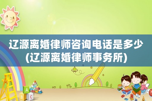 遼源離婚律師咨詢電話是多少(遼源離婚律師事務(wù)所)