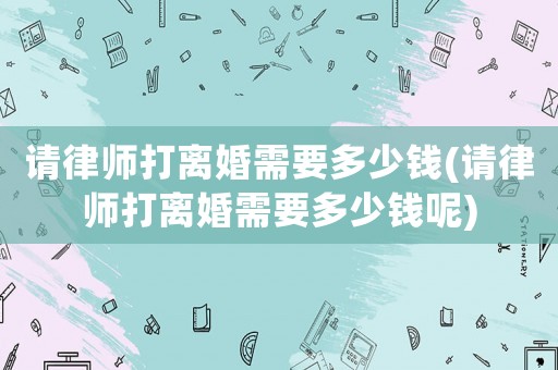 請律師打離婚需要多少錢(請律師打離婚需要多少錢呢)