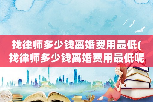 找律師多少錢離婚費(fèi)用最低(找律師多少錢離婚費(fèi)用最低呢)