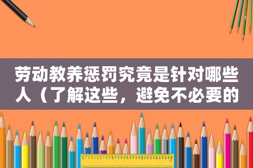 勞動教養(yǎng)懲罰究竟是針對哪些人（了解這些，避免不必要的麻煩）