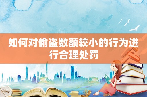 如何對偷盜數(shù)額較小的行為進(jìn)行合理處罰