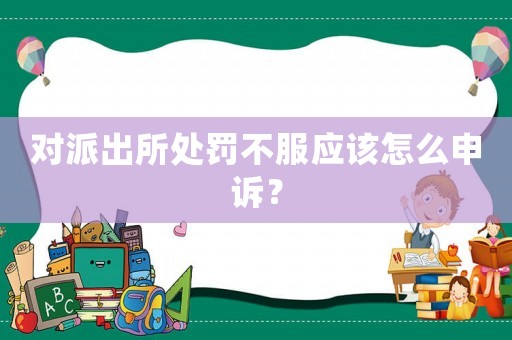 對(duì)派出所處罰不服應(yīng)該怎么申訴？