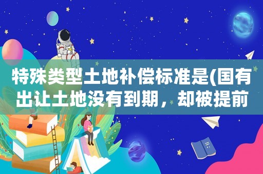 特殊類型土地補償標(biāo)準(zhǔn)是(國有出讓土地沒有到期，卻被提前收回和拆遷，該怎么賠償？)