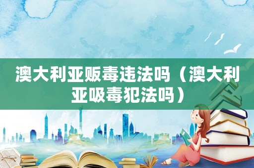 澳大利亞販毒違法嗎（澳大利亞吸毒犯法嗎）