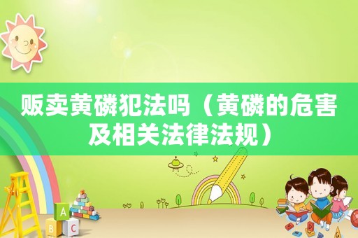 販賣黃磷犯法嗎（黃磷的危害及相關(guān)法律法規(guī)）