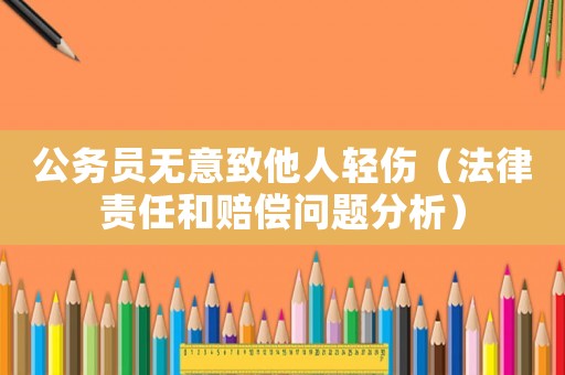 公務員無意致他人輕傷（法律責任和賠償問題分析）
