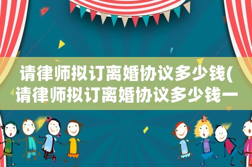 請(qǐng)律師擬訂離婚協(xié)議多少錢(請(qǐng)律師擬訂離婚協(xié)議多少錢一份)