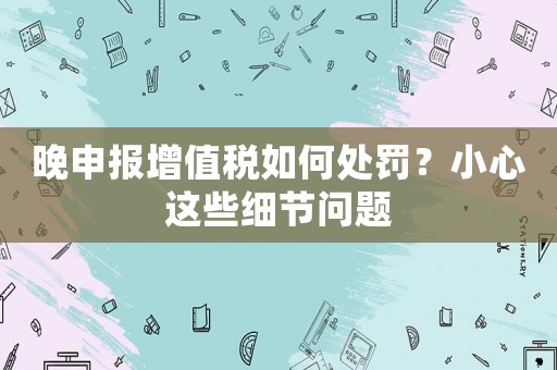 晚申報(bào)增值稅如何處罰？小心這些細(xì)節(jié)問(wèn)題