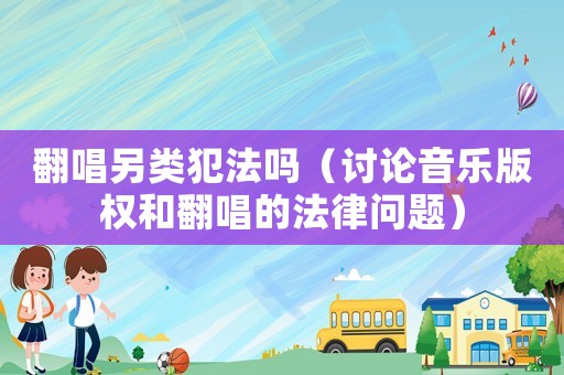 翻唱另類犯法嗎（討論音樂版權(quán)和翻唱的法律問題）