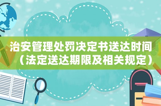 治安管理處罰決定書送達(dá)時間（法定送達(dá)期限及相關(guān)規(guī)定）