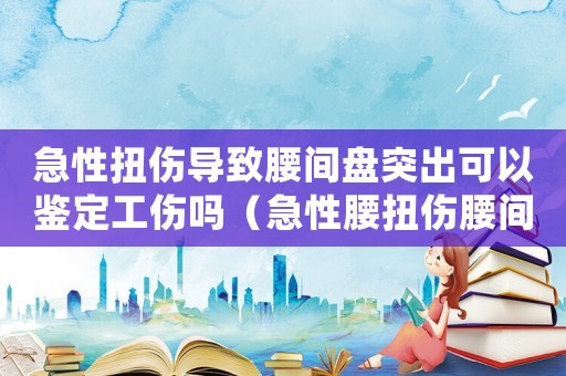 急性扭傷導(dǎo)致腰間盤突出可以鑒定工傷嗎（急性腰扭傷腰間盤突出算工傷嗎）
