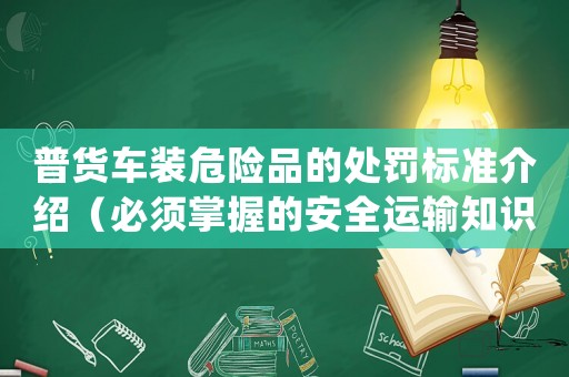 普貨車裝危險(xiǎn)品的處罰標(biāo)準(zhǔn)介紹（必須掌握的安全運(yùn)輸知識(shí)）