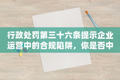 行政處罰第三十六條提示企業(yè)運(yùn)營(yíng)中的合規(guī)陷阱，你是否中招？