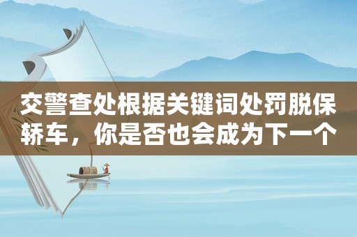 交警查處根據(jù)關鍵詞處罰脫保轎車，你是否也會成為下一個被罰的人？
