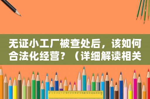 無證小工廠被查處后，該如何合法化經(jīng)營？（詳細(xì)解讀相關(guān)法律法規(guī)）