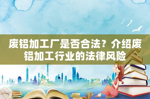 廢鋁加工廠是否合法？介紹廢鋁加工行業(yè)的法律風(fēng)險