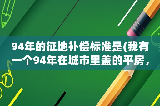 94年的征地補(bǔ)償標(biāo)準(zhǔn)是(我有一個(gè)94年在城市里蓋的平房，沒有任何手續(xù)現(xiàn)在要?jiǎng)舆w了有沒有知道怎么補(bǔ)嘗)