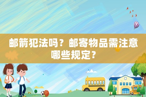 郵箭犯法嗎？郵寄物品需注意哪些規(guī)定？