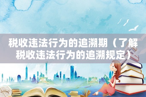 稅收違法行為的追溯期（了解稅收違法行為的追溯規(guī)定）