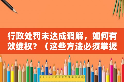 行政處罰未達(dá)成調(diào)解，如何有效維權(quán)？（這些方法必須掌握）