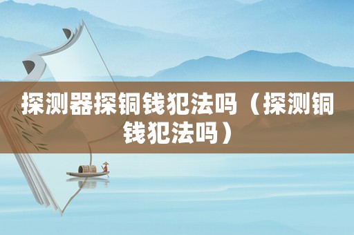 探測器探銅錢犯法嗎（探測銅錢犯法嗎）