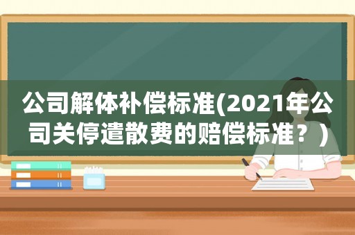 公司解體補(bǔ)償標(biāo)準(zhǔn)(2021年公司關(guān)停遣散費(fèi)的賠償標(biāo)準(zhǔn)？)