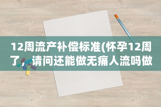 12周流產(chǎn)補(bǔ)償標(biāo)準(zhǔn)(懷孕12周了，請問還能做無痛人流嗎做完大概要在家休息幾天)