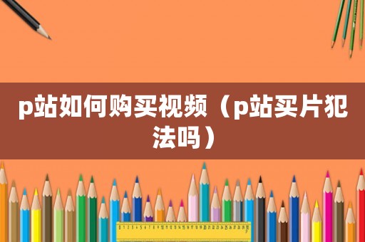 p站如何購(gòu)買視頻（p站買片犯法嗎）