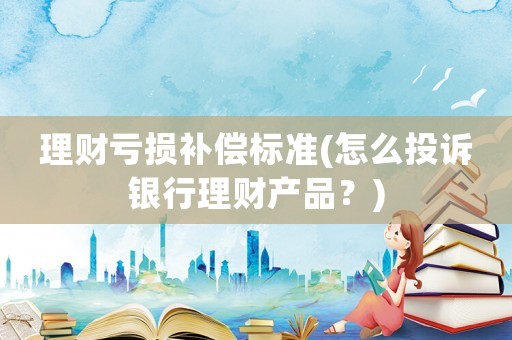 理財(cái)虧損補(bǔ)償標(biāo)準(zhǔn)(怎么投訴銀行理財(cái)產(chǎn)品？)