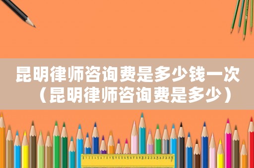 昆明律師咨詢費是多少錢一次（昆明律師咨詢費是多少）