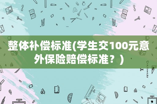 整體補償標準(學(xué)生交100元意外保險賠償標準？)